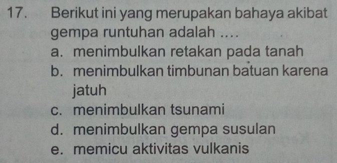 Berikut ini yang merupakan bahaya akibat
gempa runtuhan adalah ....
a. menimbulkan retakan pada tanah
b. menimbulkan timbunan batuan karena
jatuh
c.menimbulkan tsunami
d. menimbulkan gempa susulan
e. memicu aktivitas vulkanis