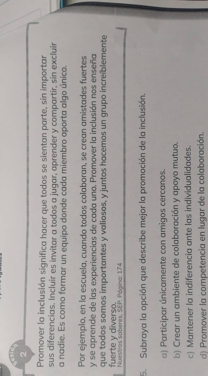 esio
2
Promover la inclusión significa hacer que todos se sientan parte, sin importar
sus diferencias. Incluir es invitar a todos a jugar, aprender y compartir, sin excluir
a nadie. Es como formar un equipo donde cada miembro aporta algo único.
Por ejemplo, en la escuela, cuando todos colaboran, se crean amistades fuertes
y se aprende de las experiencias de cada uno. Promover la inclusión nos enseña
que todos somos importantes y valiosos, y juntos hacemos un grupo increíblemente
fuerte y diverso.
Nuestros saberes, SEP. Página: 174
5. Subraya la opción que describe mejor la promoción de la inclusión.
a) Participar únicamente con amigos cercanos.
b) Crear un ambiente de colaboración y apoyo mutuo.
c) Mantener la indiferencia ante las individualidades.
d) Promover la competencia en lugar de la colaboración.
