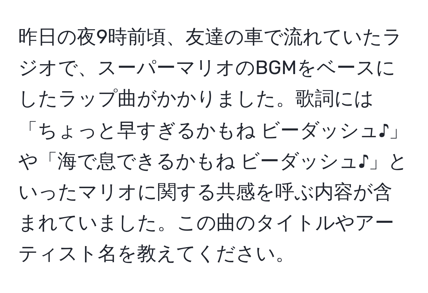 昨日の夜9時前頃、友達の車で流れていたラジオで、スーパーマリオのBGMをベースにしたラップ曲がかかりました。歌詞には「ちょっと早すぎるかもね ビーダッシュ♪」や「海で息できるかもね ビーダッシュ♪」といったマリオに関する共感を呼ぶ内容が含まれていました。この曲のタイトルやアーティスト名を教えてください。