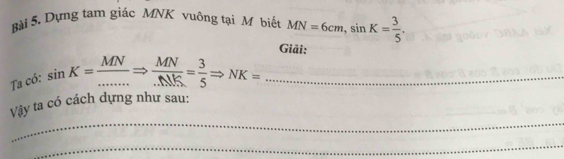 Dựng tam giác MNK vuông tại M biết MN=6cm, sin K= 3/5 . 
Giải: 
Ta có:
sin K= MN/....... Rightarrow  MN/...MK = 3/5 Rightarrow NK=... _ 
_ 
Vậy ta có cách dựng như sau: 
_