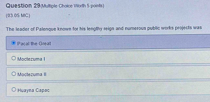 Question 29(Multiple Choice Worth 5 points)
(03.05 MC)
The leader of Palenque known for his lengthy reign and numerous public works projects was
Pacal the Great
Moctezuma I
Moctezuma II
Huayna Capac