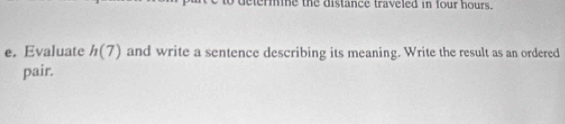 ermine the distance traveled in four hours. 
e. Evaluate h(7) and write a sentence describing its meaning. Write the result as an ordered 
pair.