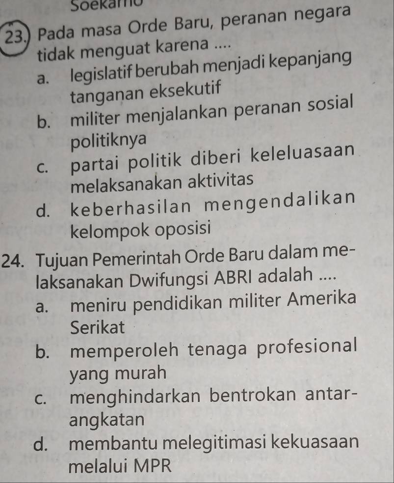 Soekamo
23.) Pada masa Orde Baru, peranan negara
tidak menguat karena ....
a. legislatif berubah menjadi kepanjang
tanganan eksekutif
b. militer menjalankan peranan sosial
politiknya
c. partai politik diberi keleluasaan
melaksanakan aktivitas
d. keberhasilan mengendalikan
kelompok oposisi
24. Tujuan Pemerintah Orde Baru dalam me-
laksanakan Dwifungsi ABRI adalah ....
a. meniru pendidikan militer Amerika
Serikat
b. memperoleh tenaga profesional
yang murah
c. menghindarkan bentrokan antar-
angkatan
d. membantu melegitimasi kekuasaan
melalui MPR