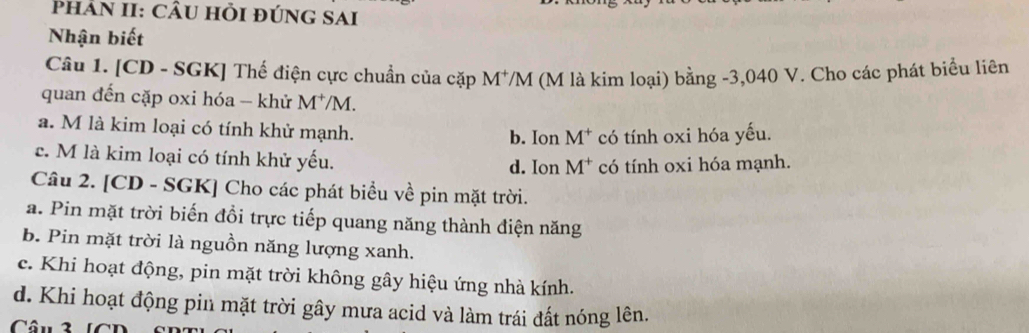 Phan II: cầu hỏi đúng sai
Nhận biết
Câu 1. [CD - SGK] Thế điện cực chuẩn của cặp M^+/M (M là kim loại) bằng -3,040 V. Cho các phát biểu liên
quan đến cặp oxi hóa - khử M^+ /M.
a. M là kim loại có tính khử mạnh. b. Ion M^+ có tính oxi hóa yếu.
c. M là kim loại có tính khử yếu.
d. Ion M^+ có tính oxi hóa mạnh.
Câu 2. [CD - SGK] Cho các phát biểu về pin mặt trời.
a. Pin mặt trời biến đồi trực tiếp quang năng thành điện năng
b. Pin mặt trời là nguồn năng lượng xanh.
c. Khi hoạt động, pin mặt trời không gây hiệu ứng nhà kính.
d. Khi hoạt động pin mặt trời gây mưa acid và làm trái đất nóng lên.
Câu 2 CD