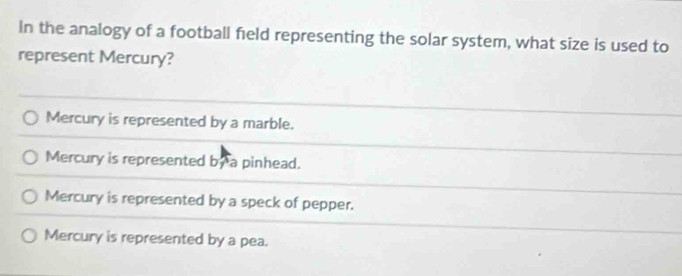 In the analogy of a football field representing the solar system, what size is used to
represent Mercury?
Mercury is represented by a marble.
Mercury is represented by a pinhead.
Mercury is represented by a speck of pepper.
Mercury is represented by a pea.