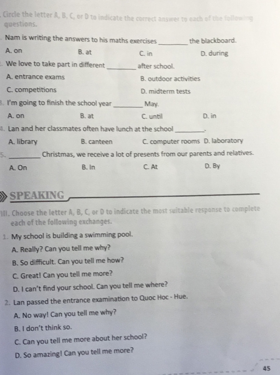 CGircle the letter A, B, C, or D to indicate the correct answer to each of the following
questions.
_
. Nam is writing the answers to his maths exercises the blackboard.
A. on B. at C. in D. during
. We love to take part in different _after school.
A. entrance exams B. outdoor activities
C. competitions D. midterm tests
. I'm going to finish the school year_ May
A. on B. at C. until D. in
. Lan and her classmates often have lunch at the school _:
A. library B. canteen C. computer rooms D. laboratory
5. _Christmas, we receive a lot of presents from our parents and relatives.
A. On B. In C. At D. By
SPEAKING
III. Choose the letter A, B, C, or D to indicate the most suitable response to complete
each of the following exchanges.
1. My school is building a swimming pool.
A. Really? Can you tell me why?
B. So difficult. Can you tell me how?
C. Great! Can you tell me more?
D. I can't find your school. Can you tell me where?
2. Lan passed the entrance examination to Quoc Hoc - Hue.
A. No way! Can you tell me why?
B. I don’t think so.
C. Can you tell me more about her school?
D. So amazing! Can you tell me more?
45