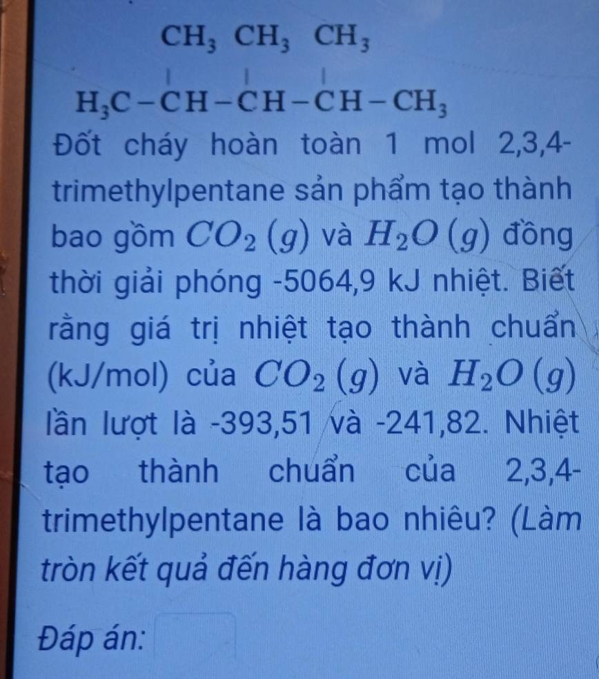 CH_3CH_3CH_3
| 10□^
H_3C-CH-CH-CH-CH_3
Đốt cháy hoàn toàn 1 mol 2, 3, 4 - 
trimethylpentane sản phẩm tạo thành 
bao gồm CO_2 (g ) và H_2O (g) đồng 
thời giải phóng -5064, 9 kJ nhiệt. Biết 
rằng giá trị nhiệt tạo thành chuẩn 
(kJ/mol) của CO_2 và H_2O (g) 
lần lượt là -393,51 và -241,82. Nhiệt 
tạo thành chuẩn của 2, 3, 4 - 
trimethylpentane là bao nhiêu? (Làm 
tròn kết quả đến hàng đơn vị) 
Đáp án: