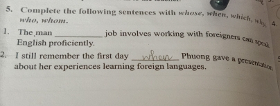 Complete the following sentences with whose, when, which, why 4. 
who, whom. 
1. The man _job involves working with foreigners can spe 
English proficiently. 
2. I still remember the first day _Phuong gave a presentation 
about her experiences learning foreign languages.