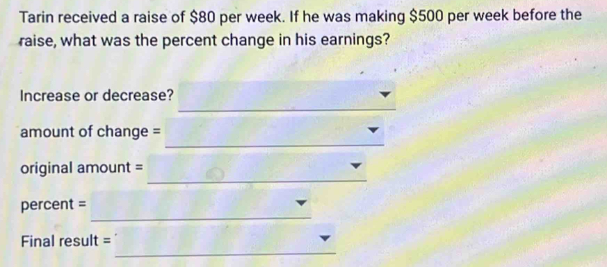 Tarin received a raise of $80 per week. If he was making $500 per week before the 
raise, what was the percent change in his earnings? 
_ 
Increase or decrease? 
_ 
amount of change = 
_ 
original amount = 
_ 
percent = 
_ 
Final result =