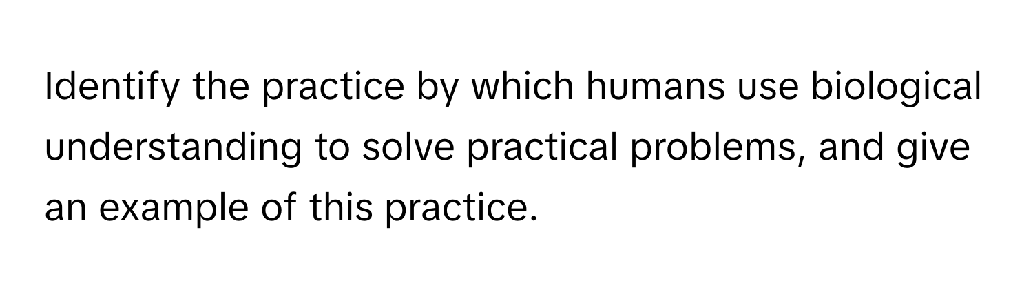 Identify the practice by which humans use biological understanding to solve practical problems, and give an example of this practice.