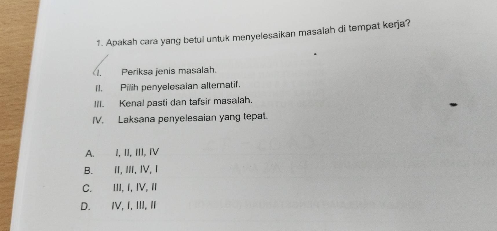 Apakah cara yang betul untuk menyelesaikan masalah di tempat kerja?
<1. Periksa jenis masalah.
II. Pilih penyelesaian alternatif.
III. Kenal pasti dan tafsir masalah.
IV. Laksana penyelesaian yang tepat.
A. I, II, III, IV
B. II, III, IV, I
C. III, I, IV, II
D. IV, I, III, II