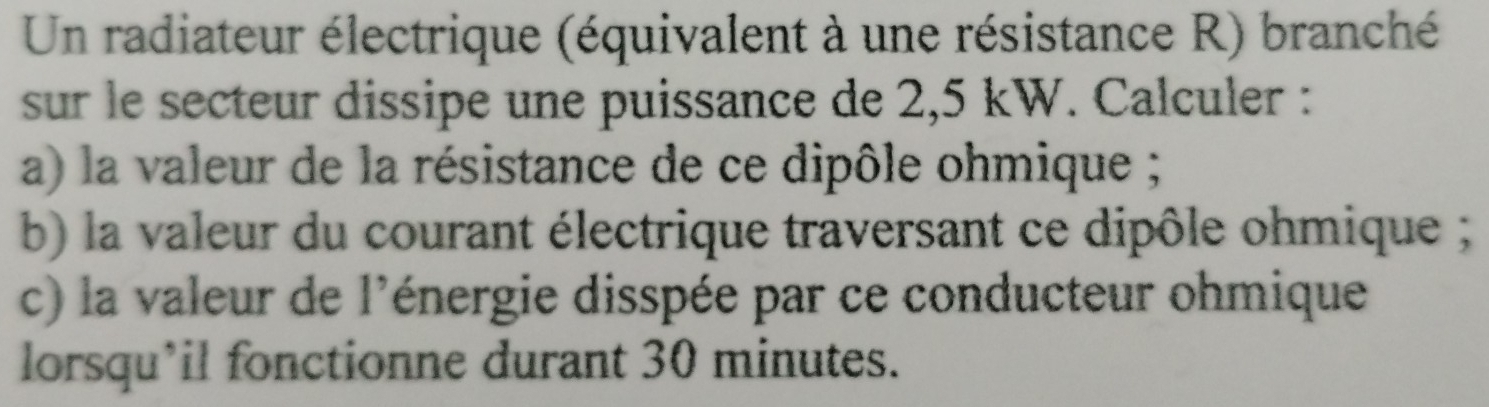 Un radiateur électrique (équivalent à une résistance R) branché 
sur le secteur dissipe une puissance de 2,5 kW. Calculer : 
a) la valeur de la résistance de ce dipôle ohmique ; 
b) la valeur du courant électrique traversant ce dipôle ohmique ; 
c) la valeur de l'énergie disspée par ce conducteur ohmique 
lorsqu’il fonctionne durant 30 minutes.