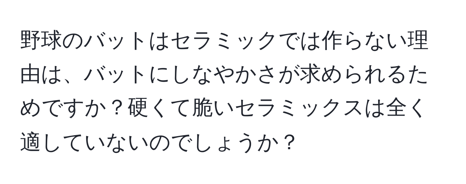 野球のバットはセラミックでは作らない理由は、バットにしなやかさが求められるためですか？硬くて脆いセラミックスは全く適していないのでしょうか？