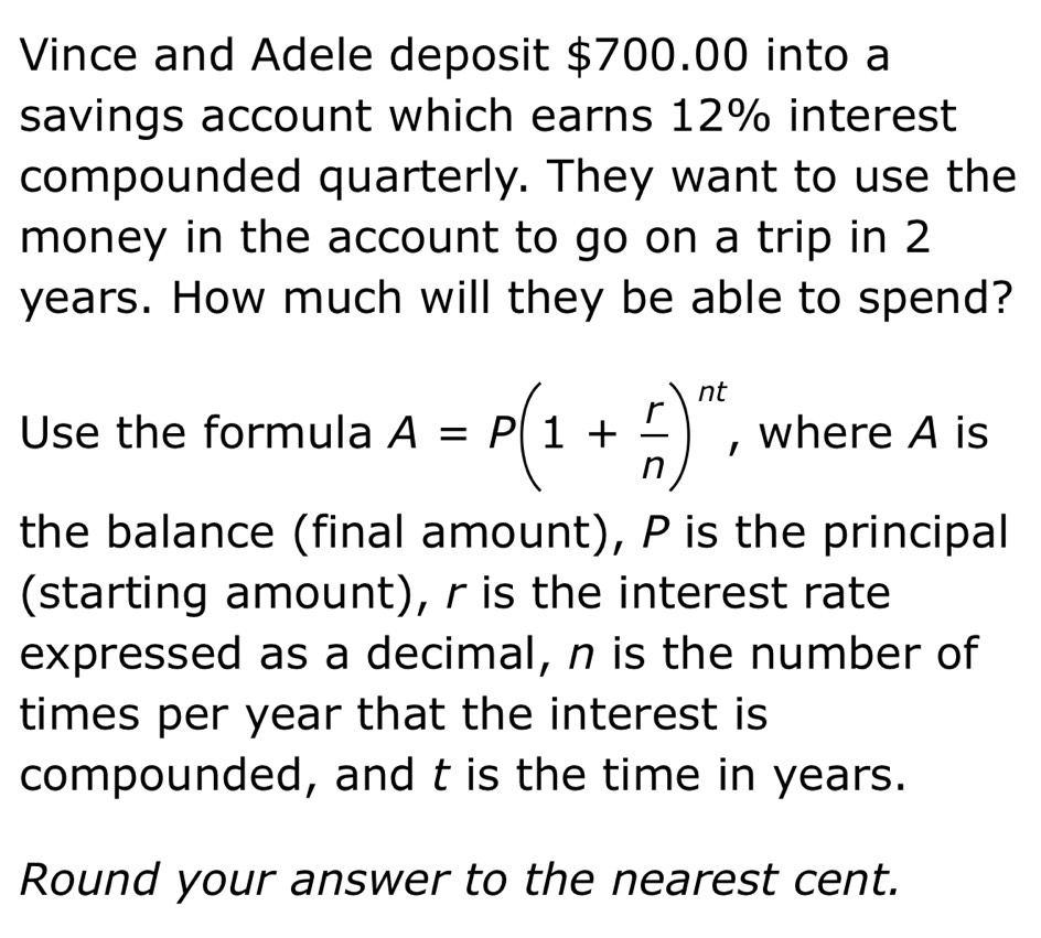 Vince and Adele deposit $700.00 into a 
savings account which earns 12% interest 
compounded quarterly. They want to use the 
money in the account to go on a trip in 2
years. How much will they be able to spend? 
Use the formula A=P(1+ r/n )^nt , where A is 
the balance (final amount), P is the principal 
(starting amount), r is the interest rate 
expressed as a decimal, n is the number of 
times per year that the interest is 
compounded, and t is the time in years. 
Round your answer to the nearest cent.