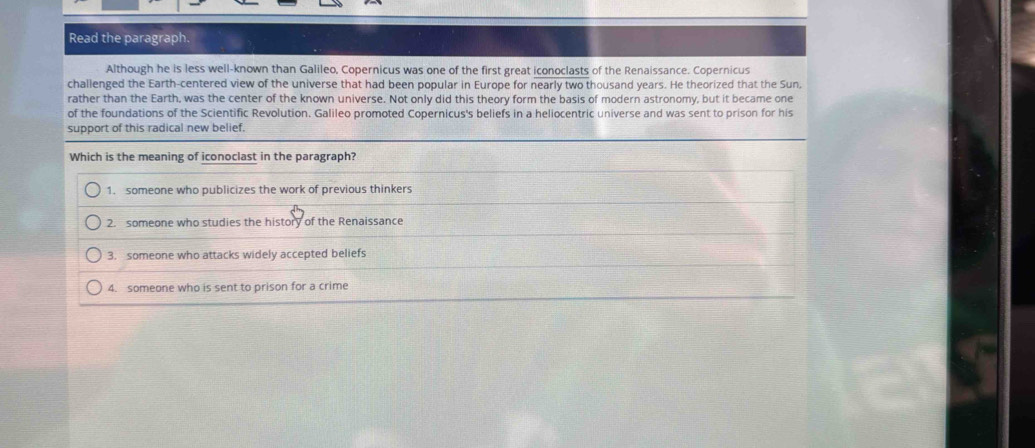 Read the paragraph.
Although he is less well-known than Galileo, Copernicus was one of the first great iconoclasts of the Renaissance. Copernicus
challenged the Earth-centered view of the universe that had been popular in Europe for nearly two thousand years. He theorized that the Sun,
rather than the Earth, was the center of the known universe. Not only did this theory form the basis of modern astronomy, but it became one
of the foundations of the Scientific Revolution. Galileo promoted Copernicus's beliefs in a heliocentric universe and was sent to prison for his
support of this radical new belief.
Which is the meaning of iconoclast in the paragraph?
1. someone who publicizes the work of previous thinkers
2. someone who studies the history of the Renaissance
3. someone who attacks widely accepted beliefs
4. someone who is sent to prison for a crime