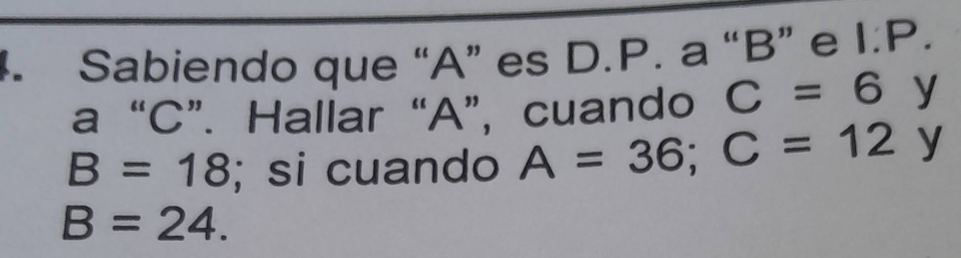 Sabiendo que “ A ” es D.P. a “ B ” e 1.P. 
a “ C ”. Hallar “ A ”, cuando C=6 y
B=18; si cuando A=36; C=12 y
B=24.