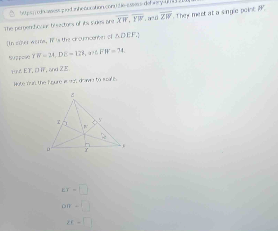 https://cdn.assess.prod.mheducation.com/dle-assess-delivery-ui/03.28.0)
The perpendicular bisectors of its sides are overline XW,overline YW , and overline ZW. They meet at a single point W.
(In other words, W is the circumcenter of △ DEF.)
Suppose YW=24,DE=128 , and FW=74.
Find EY, DW, and ZE.
Note that the figure is not drawn to scale.
EY=□
DW=□
ZE=□