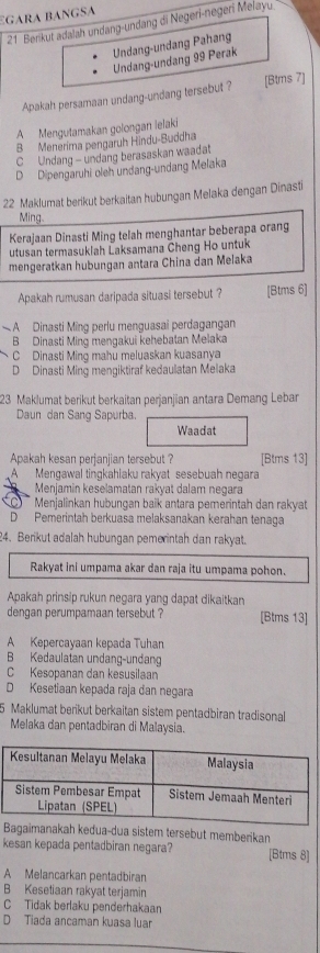 gara bangSa
21 Berikut adalah undang-undang di Negerl-negeri Melayu
Undang-undang 99 Perak Undang-undang Pahang
Apakah persamaan undang-undang tersebut ? [Btms 7]
A Mengutamakan golongan lelaki
B Menerima pengaruh Hindu-Buddha
C Undang - undang berasaskan waadat
D Dipengaruhi oleh undang-undang Melaka
22 Maklumat berikut berkaitan hubungan Melaka dengan Dinasti
Ming
Kerajaan Dinasti Ming telah menghantar beberapa orang
utusan termasuklah Laksamana Cheng Ho untuk
mengeratkan hubungan antara China dan Melaka
Apakah rumusan daripada situasi tersebut ? [Btms 6]
A Dinasti Ming perlu menguasai perdagangan
B Dinasti Ming mengakui kehebatan Melaka
C Dinasti Ming mahu meluaskan kuasanya
D Dinasti Ming mengiktiraf kedaulatan Melaka
23 Maklumat berikut berkaitan perjanjian antara Demang Leban
Daun dan Sang Sapurba.
Waadat
Apakah kesan perjanjian tersebut ? [Btms 13]
A Mengawal tingkahlaku rakyat sesebuah negara
Menjamin keselamatan rakyat dalam negara
Menjalinkan hubungan baik antara pemerintah dan rakyat
D Pemerintah berkuasa melaksanakan kerahan tenaga
24. Berikut adalah hubungan pemerintah dan rakyat.
Rakyat ini umpama akar dan raja itu umpama pohon.
Apakah prinsip rukun negara yang dapat dikaitkan
dengan perumpamaan tersebut ? [Btms 13]
A Kepercayaan kepada Tuhan
B Kedaulatan undang-undang
C Kesopanan dan kesusilaan
D Kesetiaan kepada raja dan negara
5 Maklumat berikut berkaitan sistem pentadbiran tradisonal
Melaka dan pentadbiran di Malaysia.
Bagaimanakah kedua-dua sistem tersebut memberikan
kesan kepada pentadbiran negara? [Btms 8]
A Melancarkan pentadbiran
B Kesetiaan rakyat terjamin
C Tidak berlaku penderhakaan
D Tiada ancaman kuasa luar