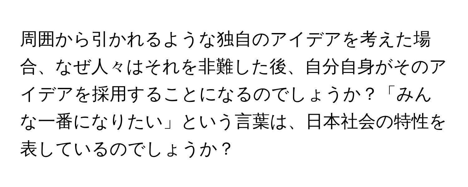 周囲から引かれるような独自のアイデアを考えた場合、なぜ人々はそれを非難した後、自分自身がそのアイデアを採用することになるのでしょうか？「みんな一番になりたい」という言葉は、日本社会の特性を表しているのでしょうか？