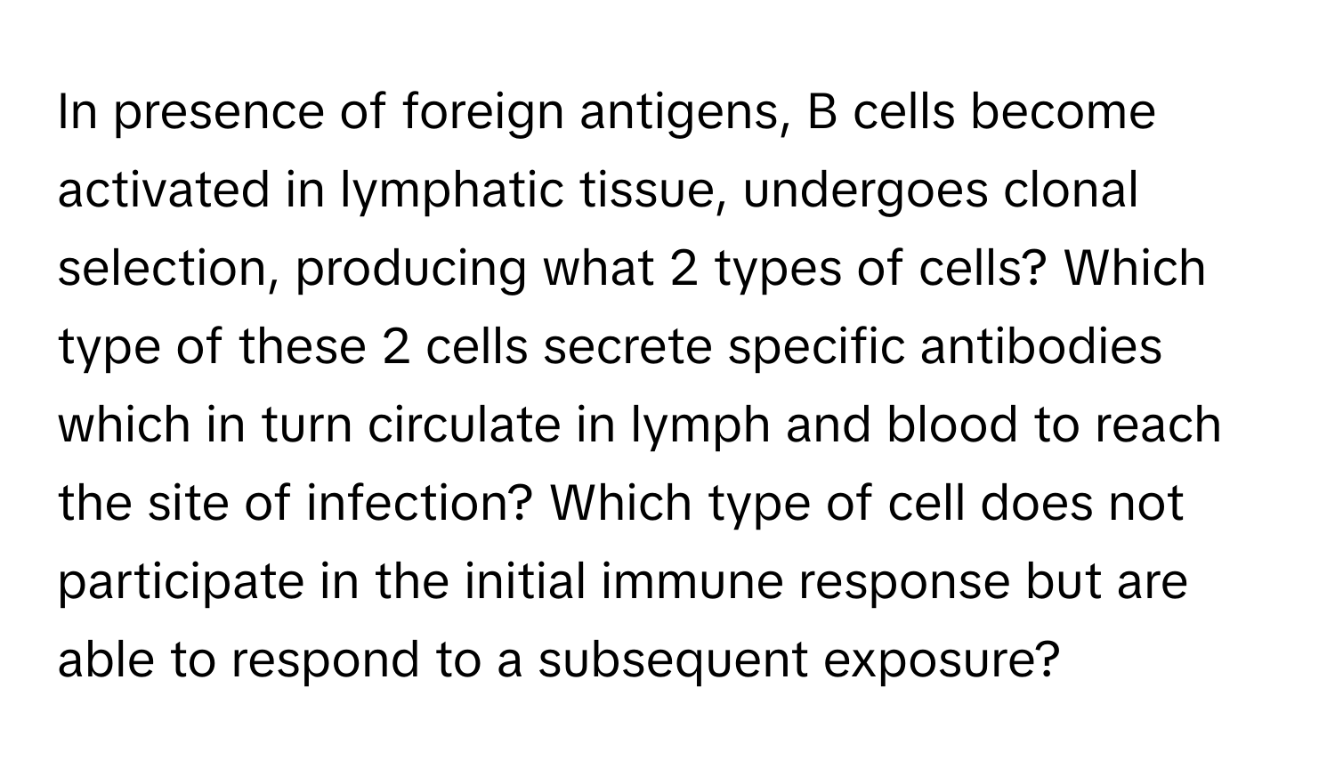 In presence of foreign antigens, B cells become activated in lymphatic tissue, undergoes clonal selection, producing what 2 types of cells? Which type of these 2 cells secrete specific antibodies which in turn circulate in lymph and blood to reach the site of infection? Which type of cell does not participate in the initial immune response but are able to respond to a subsequent exposure?