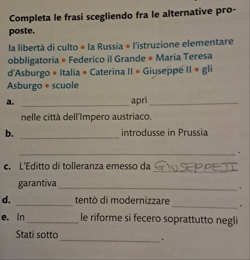 Completa le frasi scegliendo fra le alternative pro- 
poste. 
la libertà di culto • la Russia ● l'istruzione elementare 
obbligatoria • Federico il Grande • Maria Teresa 
d'Asburgo • Italia • Caterina II • Giuseppe II • gli 
Asburgo ● scuole 
a. _aprì_ 
nelle città dell'Impero austriaco. 
b. _introdusse in Prussia 
_、 
_ 
c. L’Editto di tolleranza emesso da 
garantiva_ 
. 
d. _tentò di modernizzare 
_. 
e. In _le riforme si fecero soprattutto negli 
_ 
Stati sotto