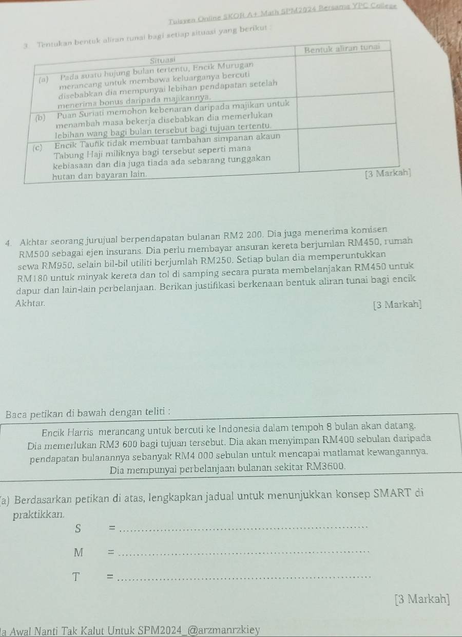 Tuisven Online SKOR A+ Math SPM2024 Bersama YPC Collese 
situasi yang berikut 
4. Akhtar seorang jurujual berpendapatan bulanan RM2 200. Dia juga menerima komi sen RM500 sebagai ejen insurans. Dia perlu membayar ansuran kereta berjumlan RM450, rumah 
sewa RM950, selain bil-bil utiliti berjumlah RM250. Setiap bulan dia memperuntukkan
RM180 untuk minyak kereta dan tol di samping secara purata membelanjakan RM450 untuk 
dapur dan lain-lain perbelanjaan. Berikan justifikasi berkenaan bentuk aliran tunai bagi encik 
Akhtar. 
[3 Markah] 
Baca petikan di bawah dengan teliti : 
Encik Harris merancang untuk bercuti ke Indonesia dalam tempoh 8 bulan akan datang. 
Dia memerlukan RM3 600 bagi tujuan tersebut. Dia akan menyimpan RM400 sebulan daripada 
pendapatan bulanannya sebanyak RM4 000 sebulan untuk mencapai matlamat kewangannya. 
Dia mempunyai perbelanjaan bulanan sekitar RM3600. 
(a) Berdasarkan petikan di atas, lengkapkan jadual untuk menunjukkan konsep SMART di 
praktikkan.
s =
_
M =
_ 
T =_ 
[3 Markah] 
a Awal Nanti Tak Kalut Untuk SPM2024_@arzmanrzkiey