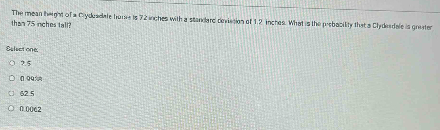 The mean height of a Clydesdale horse is 72 inches with a standard deviation of 1.2 inches. What is the probability that a Clydesdale is greater
than 75 inches tall?
Select one:
2.5
0.9938
62.5
0.0062