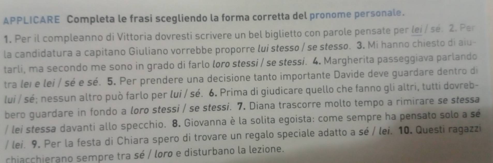 APPLICARE Completa le frasi scegliendo la forma corretta del pronome personale. 
1. Per il compleanno di Vittoria dovresti scrivere un bel biglietto con parole pensate per lei / sé. 2. Per 
la candidatura a capitano Giuliano vorrebbe proporre lui stesso / se stesso. 3. Mi hanno chiesto di aiu- 
tarli, ma secondo me sono in grado di farlo loro stessi / se stessi. 4. Margherita passeggiava parlando 
tra leï e lei / sé e sé. 5. Per prendere una decisione tanto importante Davide deve guardare dentro di 
lui / sé; nessun altro può farlo per lui / sé. 6. Prima di giudicare quello che fanno gli altri, tutti dovreb- 
bero guardare in fondo a loro stessi / se stessi. 7. Diana trascorre molto tempo a rimirare se stessa 
/ lei stessa davanti allo specchio. 8. Giovanna è la solita egoista: come sempre ha pensato solo a sé 
/ lei. 9. Per la festa di Chiara spero di trovare un regalo speciale adatto a sé / lei. 10. Questi ragazzi 
chiacchierano sempre tra sé / loro e disturbano la lezione.