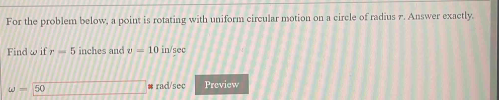 For the problem below, a point is rotating with uniform circular motion on a circle of radius 7. Answer exactly. 
Find ω if r=5 inches and v=10 in/sec
omega =50
# rad/sec Preview