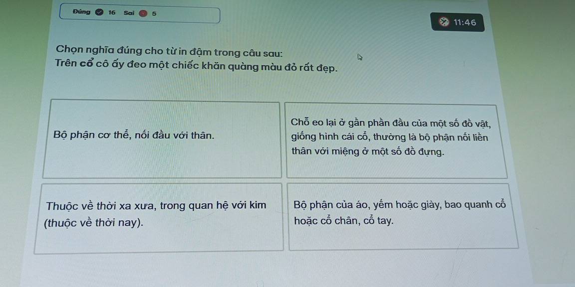 Đúng 16 Sai 
11:46 
Chọn nghĩa đúng cho từ in đậm trong câu sau: 
Trên cổ cô ấy đeo một chiếc khăn quàng màu đỏ rất đẹp. 
Chỗ eo lại ở gần phần đầu của một số đồ vật, 
Bộ phận cơ thể, nối đầu với thân. giống hình cái cổ, thường là bộ phận nối liền 
thân với miệng ở một số đồ đựng. 
Thuộc về thời xa xưa, trong quan hệ với kim Bộ phận của áo, yếm hoặc giày, bao quanh cổ 
(thuộc về thời nay). hoặc cổ chân, cổ tay.