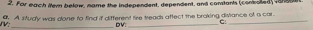 For each item below, name the independent, dependent, and constants (controlled) variables 
a. A study was done to find if different tire treads affect the braking distance of a car. 
IV:_ DV:_ 
C:_