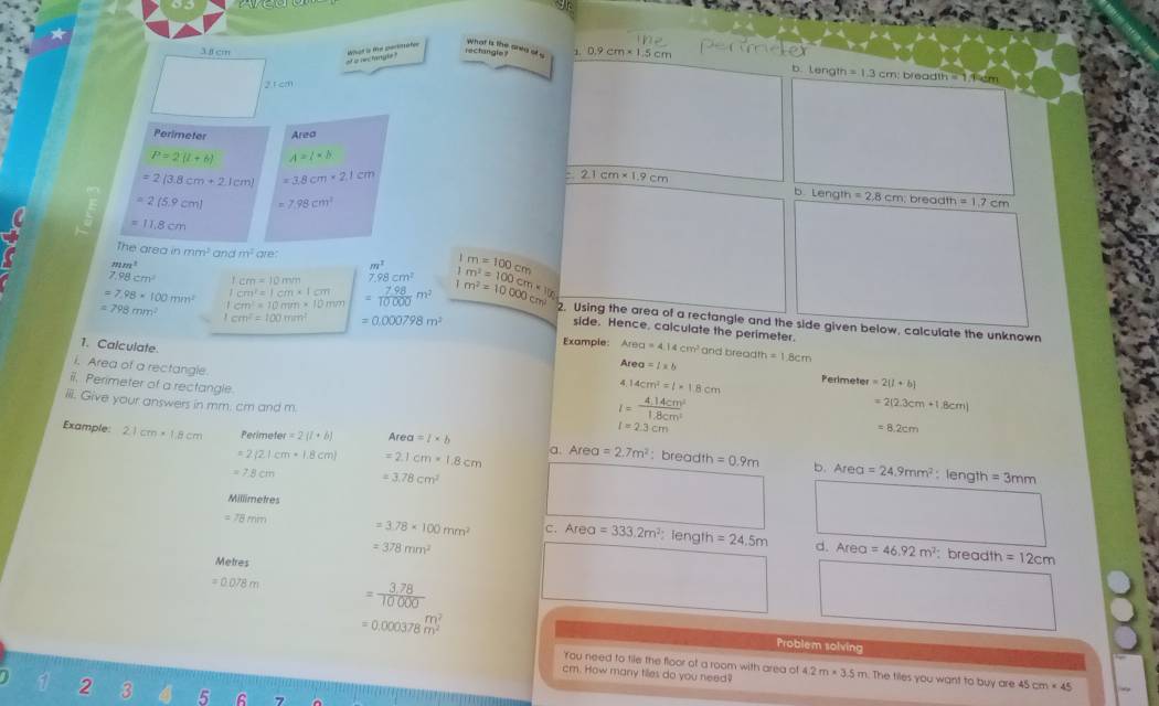 what is the anea ot .
3f cm rectangle ? 1 0.9cm* 1.5cm
What is te partimaee of ip sec fangle
b. Length =1.3cm :  bread m=1,feem
2.1cm
Perimeter Area
P=2(t+6) A=l* b
=2(3.8cm+2.1cm) =3.8cm* 2.1cm
2.1cm* 1.9cm
b Length =2,8cm,breadth=1,7cm
=2(5.9cm) 7.98cm^2
=11.8cm
The area in mm^2 andm^2 we
mm^3
m^2
7.98cm^2 1cm=10mm 7.98cm^2 m=100cm
=7.98* 100min^2 1cm^2=10mm* 10mm = (7.98)/10000 m^2 m^2=10000cm^2 m^2=100cm* 100
=798mm^2 cm^2=100mm^2 =0.000798m^2
1cm^2=1cm* 1cm side. Hence, calculate the perimeter.
2. Using the area of a rectangie and the side given below, calculate the unknown
1. Calculate
Example: Area=4.14cm^2 and breadth =1.8cm
i. Area of a rectangle.
Area=1=b
4 14cm^2=1* 1.8cm Perimeter =2(l+b)
ii. Perimeter of a rectangle l=2.3cm
iiii. Give your answers in mm. cm and m.
l= (4.14cm^2)/1.8cm^3 
=2(2.3cm+1.8cm)
= 8.2cm
Example: 2.1cm* 1.8cm Perime ler=2(l+b) Area=l* b
=2 2|cm· 1,8cm =2.1cm* 1.8cm a Area=2.7m^2 : brea dt =0.9m b. Area=24.9mm^2:length=3mm
=7.8cm =3.78cm^2
Millimetres
= 78 mm 3.78* 100mm^2 C. Area=333.2m^2 : length =24.5m d. Area=46.92m^2
=378mm^2
: breadth =12cm
Metres
=0.078m = (3,78)/10000 
=0.000378m^2 Problem solving
'You need to tile the floor of a room with area of
cm. How many tilles do you need? 4.2m* 3.5m m. The tiles you want to buy are 45 cm* 45
2 3 5 6 7