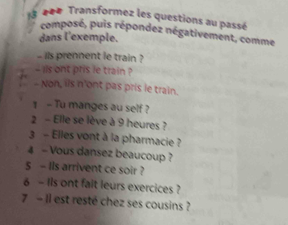 3 40# Transformez les questions au passé 
composé, puis répondez négativement, comme 
dans l'exemple. 
- ils prennent le train ? 
- ils ont pris le train ? 
- Non, ils n'ont pas pris le train. 
1 - Tu manges au self ? 
2 - Elle se lève à 9 heures ? 
3 - Elles vont à la pharmacie ? 
4 - Vous dansez beaucoup ? 
5 - Ils arrivent ce soir ? 
6 - 1ls ont fait leurs exercices ? 
7 - Il est resté chez ses cousins ?