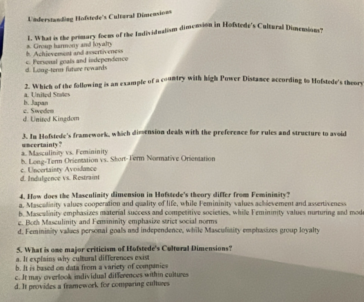 Understanding Hofstede's Cultural Dimensions
1. What is the primary focus of the Individualism dimension in Hofstedé's Cultural Dimensions?
a. Group harmony and loyalty
b. Achievement and assertiveness
c. Personal goals and independence
d. Long-term future rewards
2. Which of the following is an example of a country with high Power Distance according to Hofstede's theory
a. United States
b. Japan
c. Sweden
d. United Kingdom
3. In Hofstede's framework, which dimension deals with the preference for rules and structure to avoid
uncertainty ?
a. Masculinity vs. Femininity
b. Long-Term Orientation vs. Short-Term Normative Orientation
c. Uncertainty Avoidance
d. Indulgence vs. Restraint
4. How does the Masculinity dimension in Hofstede's theory differ from Femininity?
a. Masculinity values cooperation and quality of life, while Femininity values achievement and assertiveness
b. Masculinity emphasizes material success and competitive societies, while Femininity values nurturing and mod
c. Both Masculinity and Femininity emphasize strict social norms
d. Femininity valucs personal goals and independence, while Masculinity emphasizes group loyalty
5. What is one major criticism of Hofstede's Cultural Dimensions?
a. It explains why cultural differences exist
b. It is based on data from a variety of companies
c. It may overlook individual differences within cultures
d. It provides a framework for comparing cultures