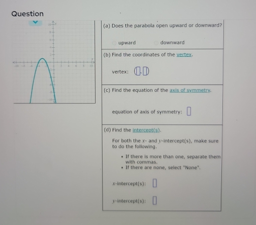 Question
(a) Does the parabola open upward or downward?
upward downward
(b) Find the coordinates of the vertex.
vertex:
(c) Find the equation of the axis of symmetry.
equation of axis of symmetry:
(d) Find the intercept(s).
For both the x - and v -intercept(s), make sure
to do the following.
If there is more than one, separate them
with commas.
If there are none, select "None".
x-intercept(s):
y-intercept(s):