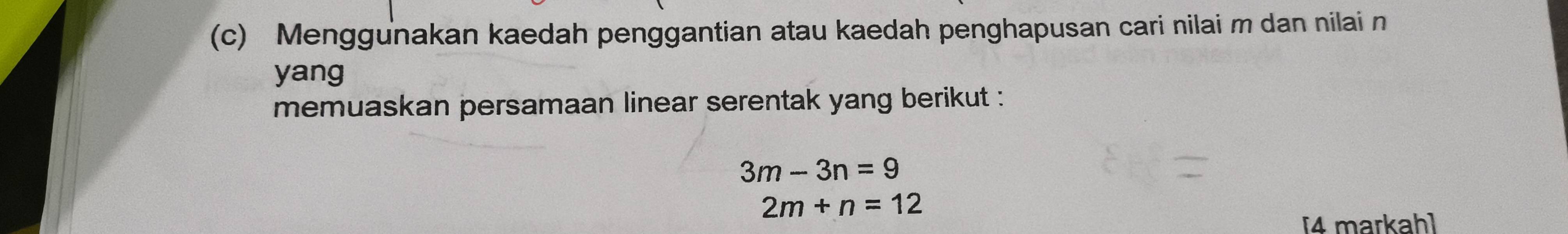 Menggunakan kaedah penggantian atau kaedah penghapusan cari nilai m dan nilai n
yang 
memuaskan persamaan linear serentak yang berikut :
3m-3n=9
2m+n=12
[4 markah]