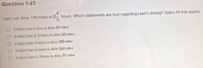 Liam can drive 140 mées in 2 4/5 hours Which statements are true regarding Liam's driving? Select All that applies
# tukes Liam 1 hour to drive 50 milles
#I takes Liar 2. 5 hours to drive 50 miles
# takes Liam 3 hours to drive 200 milles.
It takes Liam 5 hours to drive 250 miles
# taken Liam 1. Shours to drive 75 mées