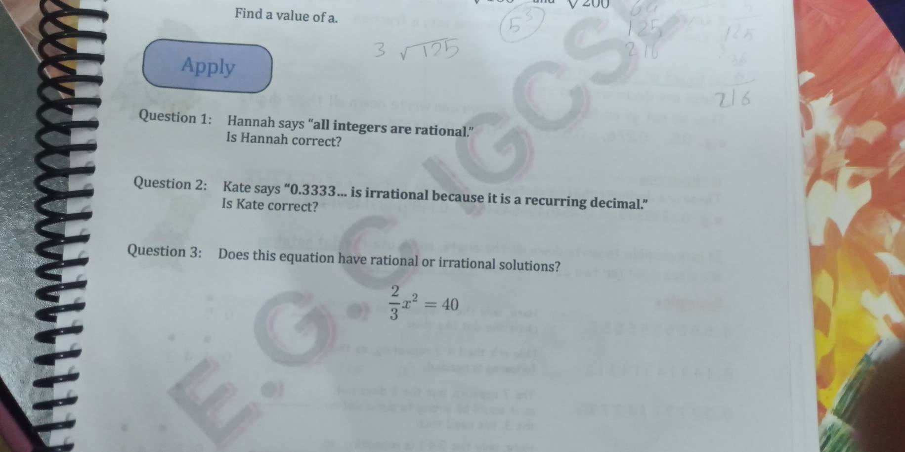 200 
Find a value of a. 
Apply 
Question 1: Hannah says “all integers are rational.” 
Is Hannah correct? 
Question 2: Kate says “ 0.3333…. is irrational because it is a recurring decimal.” 
Is Kate correct? 
Question 3: Does this equation have rational or irrational solutions?
 2/3 x^2=40