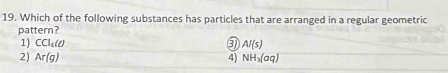 Which of the following substances has particles that are arranged in a regular geometric
pattern?
1) CCl_4(ell ) 3) Al(s)
2) Ar(g) 4) NH_3(aq)