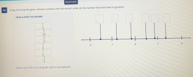 Bookmark
13 Drag and drop the given rational numbers into the correct order on the number line from least to greatest.
DRAG & DROP THE ANSWER
 1/2 
- 3/10 
- 4/5 
 4/3 
 7/8 
- 3/2 
Note: Use CTRL+D to drag the option via keyboard