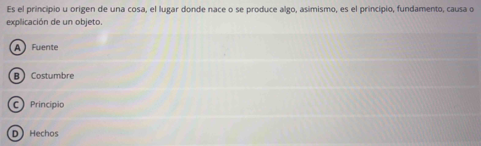 Es el principio u origen de una cosa, el lugar donde nace o se produce algo, asimismo, es el principio, fundamento, causa o
explicación de un objeto.
AFuente
B Costumbre
C Princípio
D Hechos