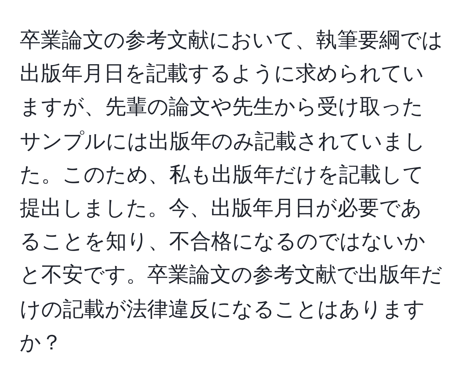 卒業論文の参考文献において、執筆要綱では出版年月日を記載するように求められていますが、先輩の論文や先生から受け取ったサンプルには出版年のみ記載されていました。このため、私も出版年だけを記載して提出しました。今、出版年月日が必要であることを知り、不合格になるのではないかと不安です。卒業論文の参考文献で出版年だけの記載が法律違反になることはありますか？