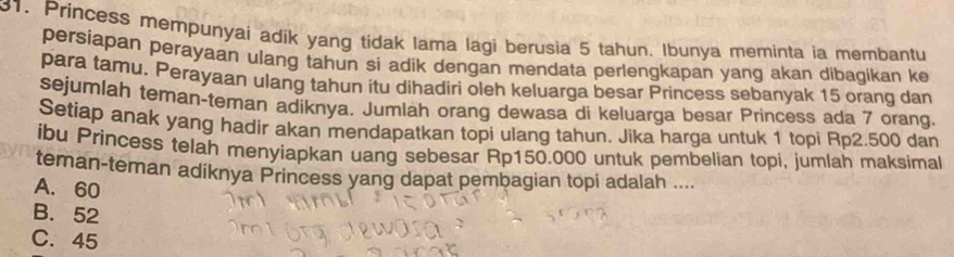 Princess mempunyai adik yang tidak lama lagi berusia 5 tahun. Ibunya meminta ia membantu
persiapan perayaan ulang tahun si adik dengan mendata perlengkapan yang akan dibagikan ke
para tamu. Perayaan ulang tahun itu dihadiri oleh keluarga besar Princess sebanyak 15 orang dan
sejumlah teman-teman adíknya. Jumlah orang dewasa di keluarga besar Princess ada 7 orang.
Setiap anak yang hadir akan mendapatkan topi ulang tahun. Jika harga untuk 1 topi Rp2.500 dan
ibu Princess telah menyiapkan uang sebesar Rp150.000 untuk pembelian topi, jumlah maksimal
teman-teman adiknya Princess yang dapat pembagian topi adalah ....
A. 60
B. 52
C. 45