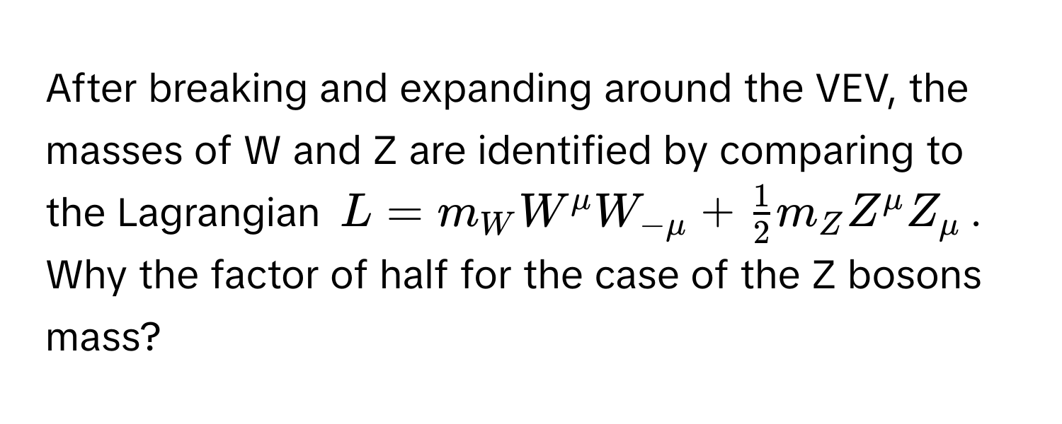 After breaking and expanding around the VEV, the masses of W and Z are identified by comparing to the Lagrangian $L = m_W W^(mu W_-mu) +  1/2  m_Z Z^mu Z_mu$. Why the factor of half for the case of the Z bosons mass?