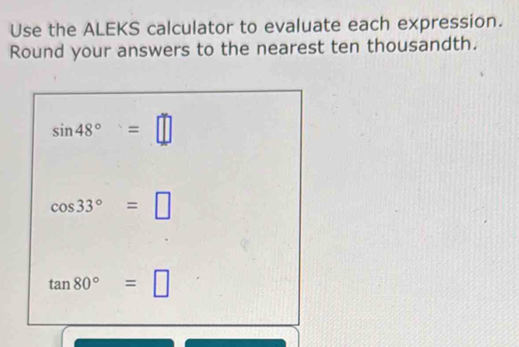 Use the ALEKS calculator to evaluate each expression. 
Round your answers to the nearest ten thousandth.
sin 48°=□
cos 33°=□
tan 80°=□