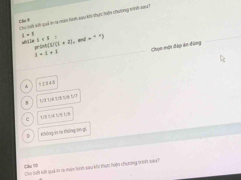 Cho biết kết quả in ra màn hình sau khi thực hiện chương trình sau?
Câu 9
i=5 :
while i<5</tex> (1/(1+2) , end =" ")
print
Chọn một đáp án đúng
i=i+1
A 12345
B 1/3 1/4 1/5 1/6 1/7
C 1/3 1/4 1/5 1/6
D Không in ra thông tin gì.
Câu 10
Cho biết kết quả in ra màn hình sau khi thực hiện chương trình sau?