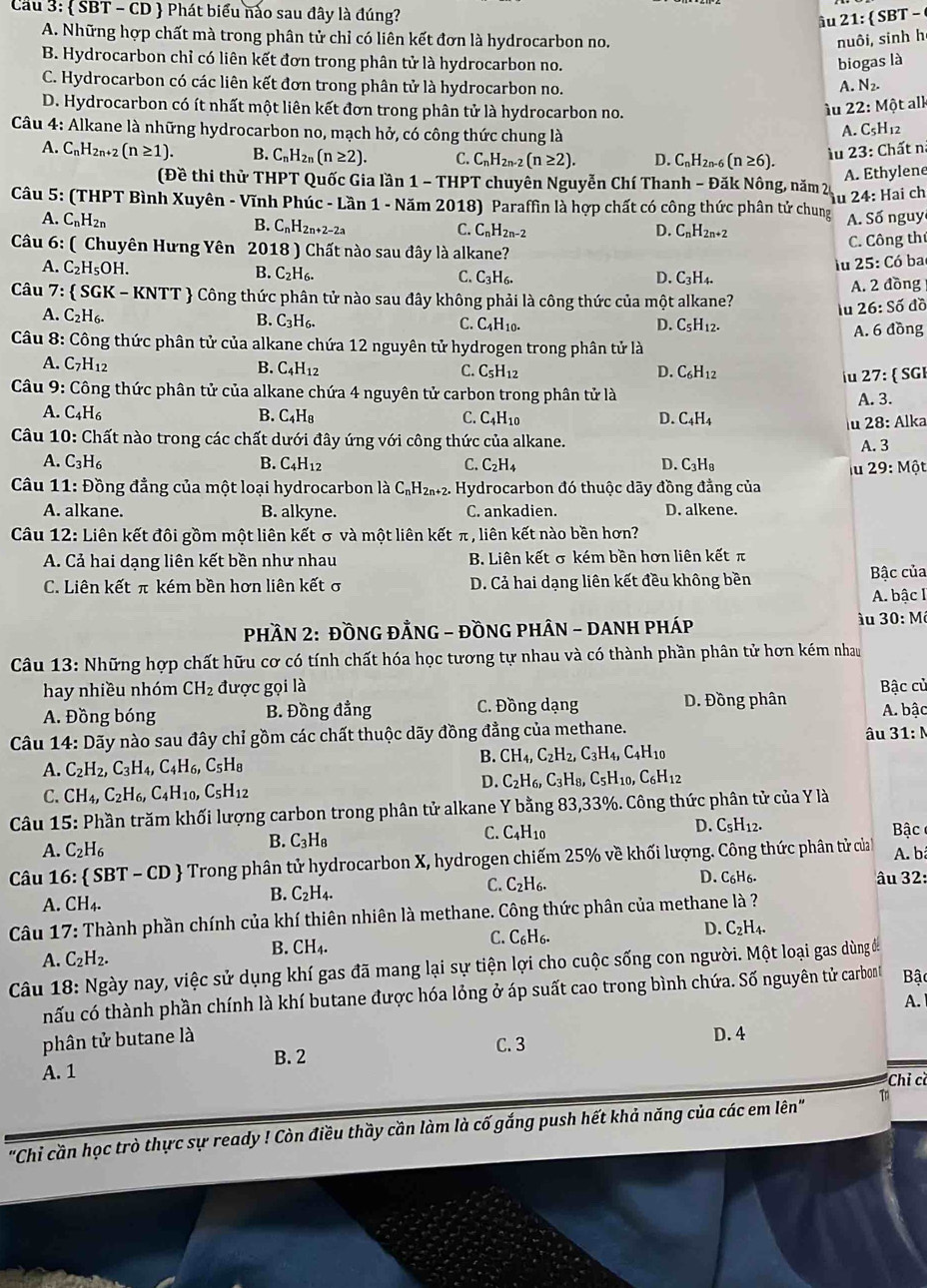 Cầu 3:  SBT - CD  Phát biểu nào sau đây là đúng?  -
âu 21: SB
A. Những hợp chất mà trong phân tử chỉ có liên kết đơn là hydrocarbon no. nuôi, sinh h
B. Hydrocarbon chỉ có liên kết đơn trong phân tử là hydrocarbon no. biogas là
C. Hydrocarbon có các liên kết đơn trong phân tử là hydrocarbon no. A. N_2.
D. Hydrocarbon có ít nhất một liên kết đơn trong phân tử là hydrocarbon no.
iu 22:Mhat Qt
t all
Câu 4: Alkane là những hydrocarbon no, mạch hở, có công thức chung là
A. C_5H_1 1
A. C_nH_2n+2(n≥ 1). B. C_nH_2n(n≥ 2). C. C_nH_2n-2(n≥ 2). D. C_nH_2n (n≥ 6).
iu 23: Chất n
A. Ethylene
(Đề thi thử THPT Quốc Gia lần 1 -THPT * chuyên Nguyễn Chí Thanh - Đăk Nông, năm 20
u 24: Hai ch
Câu 5: (THPT Bình Xuyên - Vĩnh Phúc - Lần 1 - Năm 2018) Paraffin là hợp chất có công thức phân tử chung A. Số nguy
A. C_nH_2n B. C_nH_2n+2-2a C_nH_2n-2
C.
D. C_nH_2n+2
Câu 6: ( Chuyên Hưng Yên 2018) Chất nào sau đây là alkane?
C. Công thí
lu 25: Có ba
A. C_2H_5OH. B. C_2H_6. C. C_3H_6. D. C_3H_4.
Câu 7:  SGK - KNTT  Công thức phân tử nào sau đây không phải là công thức của một alkane? A. 2 đồng
lu 26:Soverline o đồ
A. C_2H_6. B. C_3H_6. C. C_4H_10. D. C_5H_12. A. 6do g
Câu 8: Công thức phân tử của alkane chứa 12 nguyên tử hydrogen trong phân tử là
A. C_7H_12 B. C_4H_12 C. C_5H_12 D. C_6H_12 iu 27:  SGI
Câu 9: Công thức phân tử của alkane chứa 4 nguyên tử carbon trong phân tử là A. 3.
A. C_4H_6 B. C_4H_8 C. C_4H_10 D. C_4H_4
u 28: Alka
Câu 10: Chất nào trong các chất dưới đây ứng với công thức của alkane.
A.3
A. C_3H_6 B. C_4H_12 C. C_2H_4 D. C_3H_8
iu 29:Mhat Ot
Câu 11: Đồng đẳng của một loại hydrocarbon là C_nH_2n+2 2. Hydrocarbon đó thuộc dãy đồng đẳng của
A. alkane. B. alkyne. C. ankadien. D. alkene.
Câu 12: Liên kết đôi gồm một liên kết σ và một liên kết π, liên kết nào bền hơn?
A. Cả hai dạng liên kết bền như nhau B. Liên kết σ kém bền hơn liên kết π
C. Liên kết π kém bền hơn liên kết σ D. Cả hai dạng liên kết đều không bền
Bâc của
A. bậc I
PHầN 2: ĐỒNG ĐẢNG - ĐỒNG PHÂN - DANH PHáP
iu 30:M
Câu 13: Những hợp chất hữu cơ có tính chất hóa học tương tự nhau và có thành phần phân tử hơn kém nhau
hay nhiều nhóm CH_2 được gọi là
A. Đồng bóng B. Đồng đẳng C. Đồng dạng D. Đồng phân Bậc củ A. bậc
Câu 14 4: Dãy nào sau đây chỉ gồm các chất thuộc dãy đồng đẳng của methane.
âu 31:N
A. C_2H_2,C_3H_4,C_4H_6,C_5H_8
B. CH_4,C_2H_2,C_3H_4,C_4H_10
C. CH_4,C_2H_6,C_4H_10,C_5H_12
D. C_2H_6,C_3H_8,C_5H_10,C_6H_12
Câu 15: Phần trăm khối lượng carbon trong phân tử alkane Y bằng 83,33%. Công thức phân tử của Y là
D. C_5H_12.
A. C_2H_6
B. C_3H_8
C. C_4H_1 n  Bậc 
Câu 16:  SBT-CD  Trong phân tử hydrocarbon X, hydrogen chiếm 25% về khối lượng. Công thức phân tử của A. bã
D.
A. CH_4.
B. C_2H_4.
C. C_2H_6. C_6H_6
âu 32
Câu 17 *: Thành phần chính của khí thiên nhiên là methane. Công thức phân của methane là ?
A. C_2H_2. B. CH_4. C. C_6H_6. D. C_2H_4.
Câu 18: Ngày nay, việc sử dụng khí gas đã mang lại sự tiện lợi cho cuộc sống con người. Một loại gas dùng ở
hấu có thành phần chính là khí butane được hóa lỏng ở áp suất cao trong bình chứa. Số nguyên tử carbont Bậc
A.
phân tử butane là
B.2 C. 3
D.4
A. 1
Chỉ cề
"Chi cần học trò thực sự ready ! Còn điều thầy cần làm là cố gắng push hết khả năng của các em lên" Tn