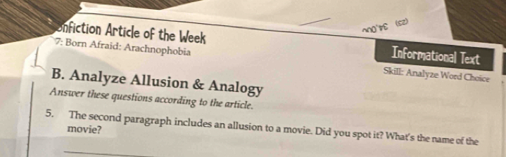 nfiction Article of the Week Informational Text 
7: Born Afraid: Arachnophobia Skill: Analyze Word Choice 
B. Analyze Allusion & Analogy 
Answer these questions according to the article. 
5. The second paragraph includes an allusion to a movie. Did you spot it? What's the name of the 
movie?