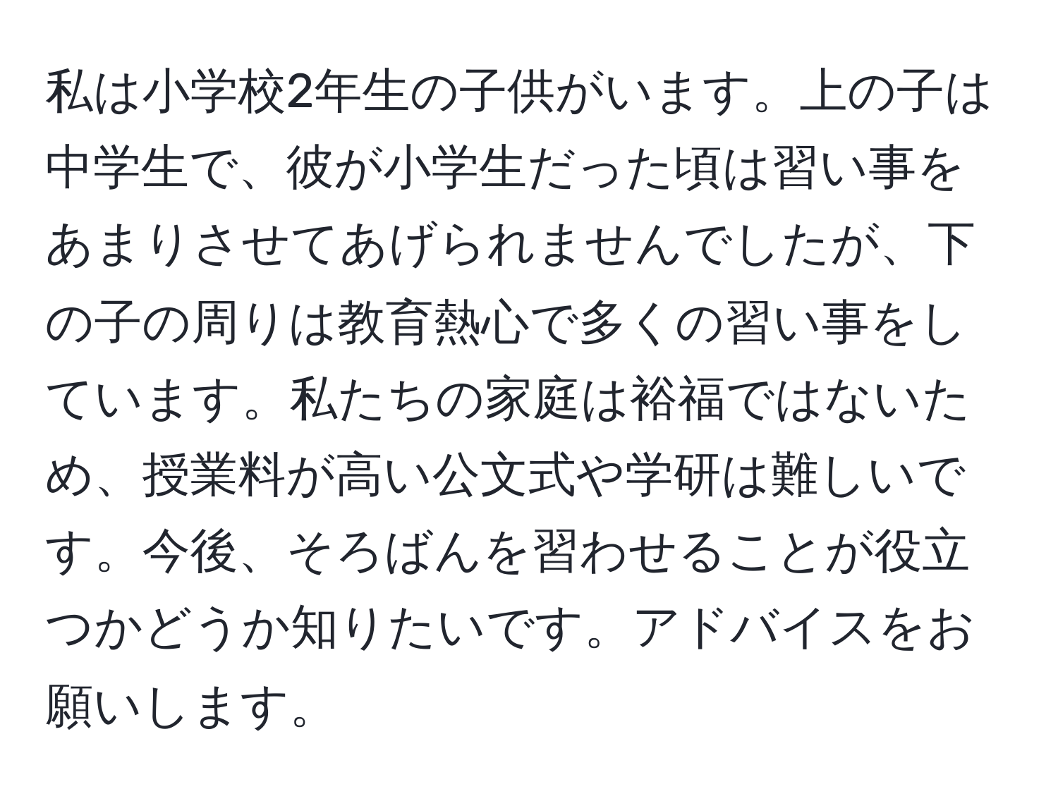 私は小学校2年生の子供がいます。上の子は中学生で、彼が小学生だった頃は習い事をあまりさせてあげられませんでしたが、下の子の周りは教育熱心で多くの習い事をしています。私たちの家庭は裕福ではないため、授業料が高い公文式や学研は難しいです。今後、そろばんを習わせることが役立つかどうか知りたいです。アドバイスをお願いします。