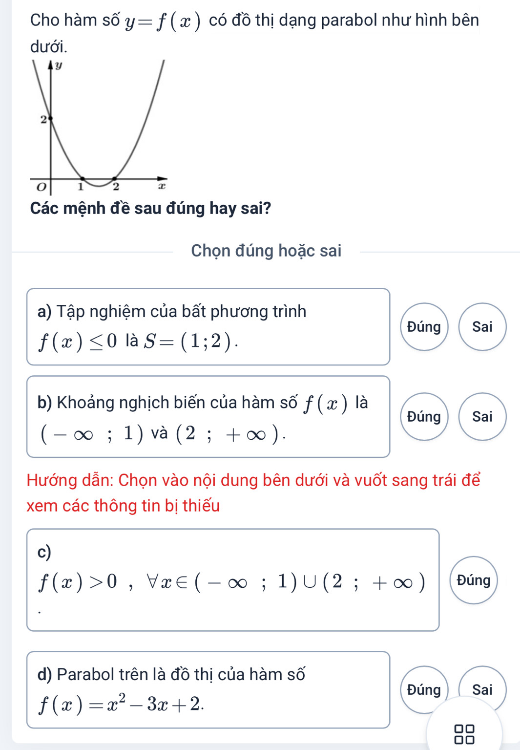 Cho hàm số y=f(x) có đồ thị dạng parabol như hình bên 
dưới. 
Các mệnh đề sau đúng hay sai? 
Chọn đúng hoặc sai 
a) Tập nghiệm của bất phương trình 
Đúng Sai
f(x)≤ 0 là S=(1;2). 
b) Khoảng nghịch biến của hàm số f(x) là 
Đúng Sai
(-∈fty ;1) và (2;+∈fty ). 
Hướng dẫn: Chọn vào nội dung bên dưới và vuốt sang trái để 
xem các thông tin bị thiếu 
c)
f(x)>0, forall x∈ (-∈fty ;1)∪ (2;+∈fty ) Đúng 
d) Parabol trên là đồ thị của hàm số
f(x)=x^2-3x+2. 
Đúng Sai